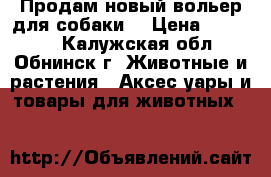 Продам новый вольер для собаки. › Цена ­ 45 000 - Калужская обл., Обнинск г. Животные и растения » Аксесcуары и товары для животных   